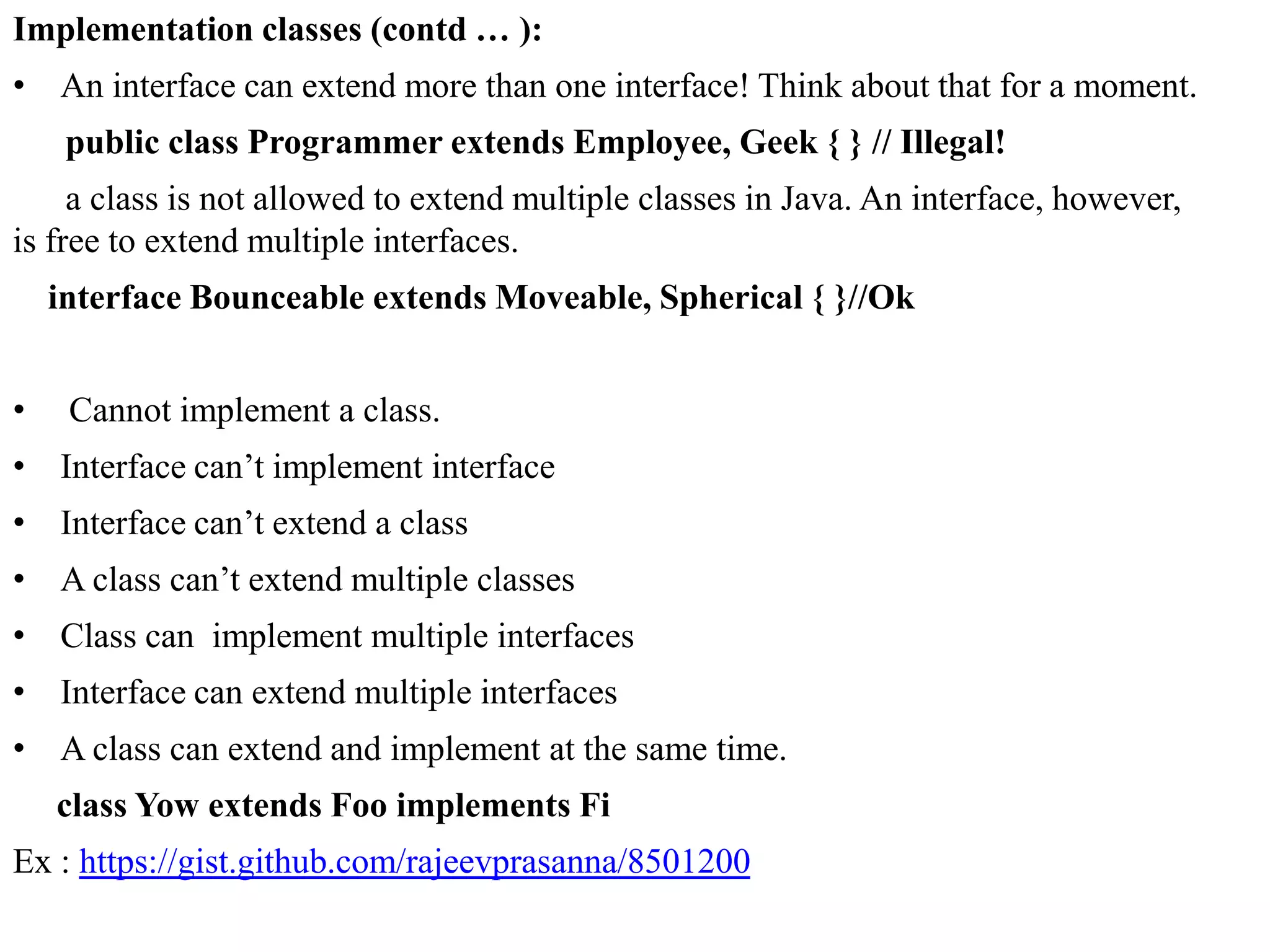 Implementation classes (contd … ):
• An interface can extend more than one interface! Think about that for a moment.
public class Programmer extends Employee, Geek { } // Illegal!
a class is not allowed to extend multiple classes in Java. An interface, however,
is free to extend multiple interfaces.
interface Bounceable extends Moveable, Spherical { }//Ok
•

Cannot implement a class.

• Interface can’t implement interface
• Interface can’t extend a class
• A class can’t extend multiple classes
• Class can implement multiple interfaces
• Interface can extend multiple interfaces
• A class can extend and implement at the same time.
class Yow extends Foo implements Fi
Ex : https://gist.github.com/rajeevprasanna/8501200

 