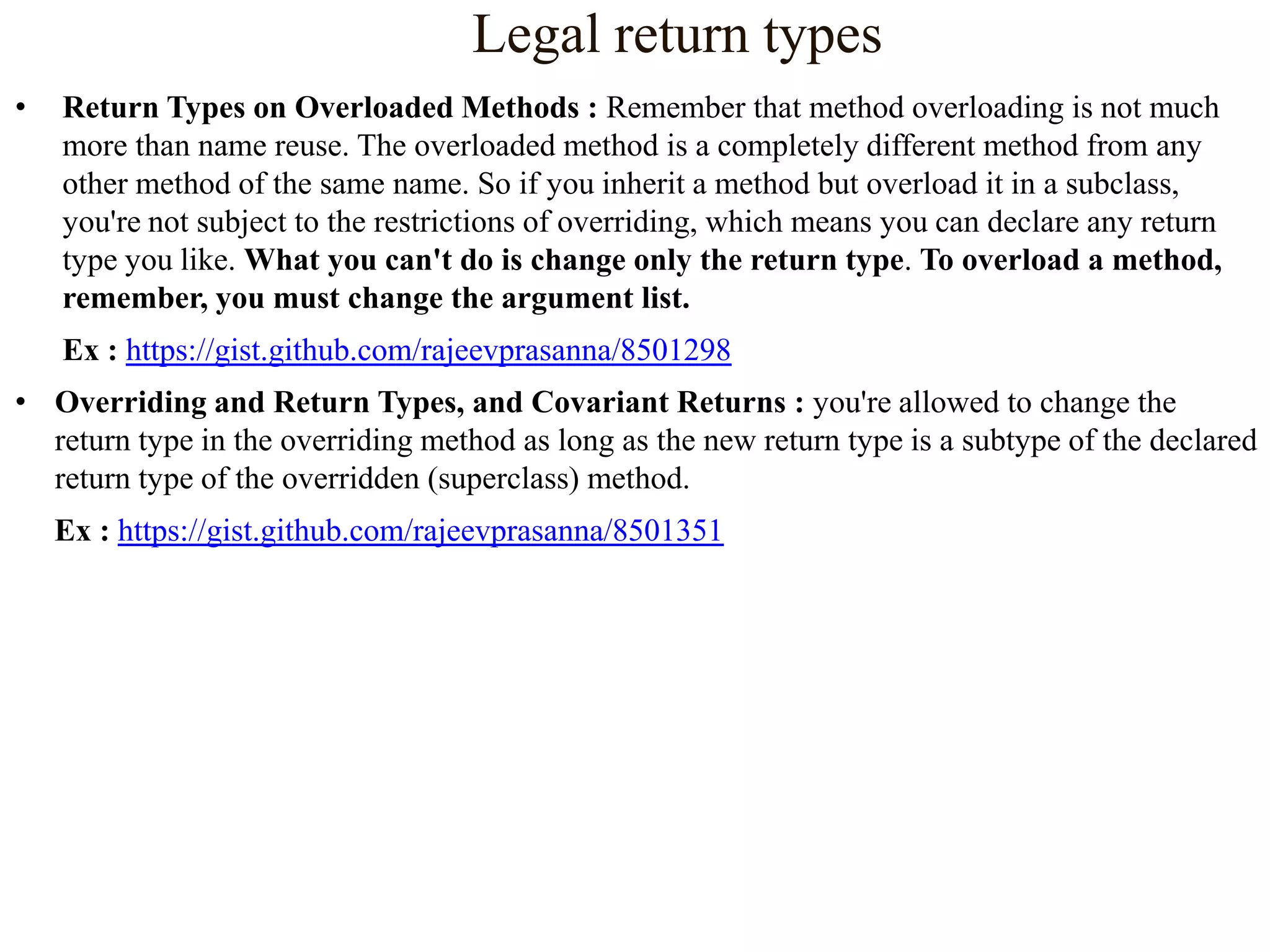 Legal return types
•

Return Types on Overloaded Methods : Remember that method overloading is not much
more than name reuse. The overloaded method is a completely different method from any
other method of the same name. So if you inherit a method but overload it in a subclass,
you're not subject to the restrictions of overriding, which means you can declare any return
type you like. What you can't do is change only the return type. To overload a method,
remember, you must change the argument list.
Ex : https://gist.github.com/rajeevprasanna/8501298

• Overriding and Return Types, and Covariant Returns : you're allowed to change the
return type in the overriding method as long as the new return type is a subtype of the declared
return type of the overridden (superclass) method.
Ex : https://gist.github.com/rajeevprasanna/8501351

 