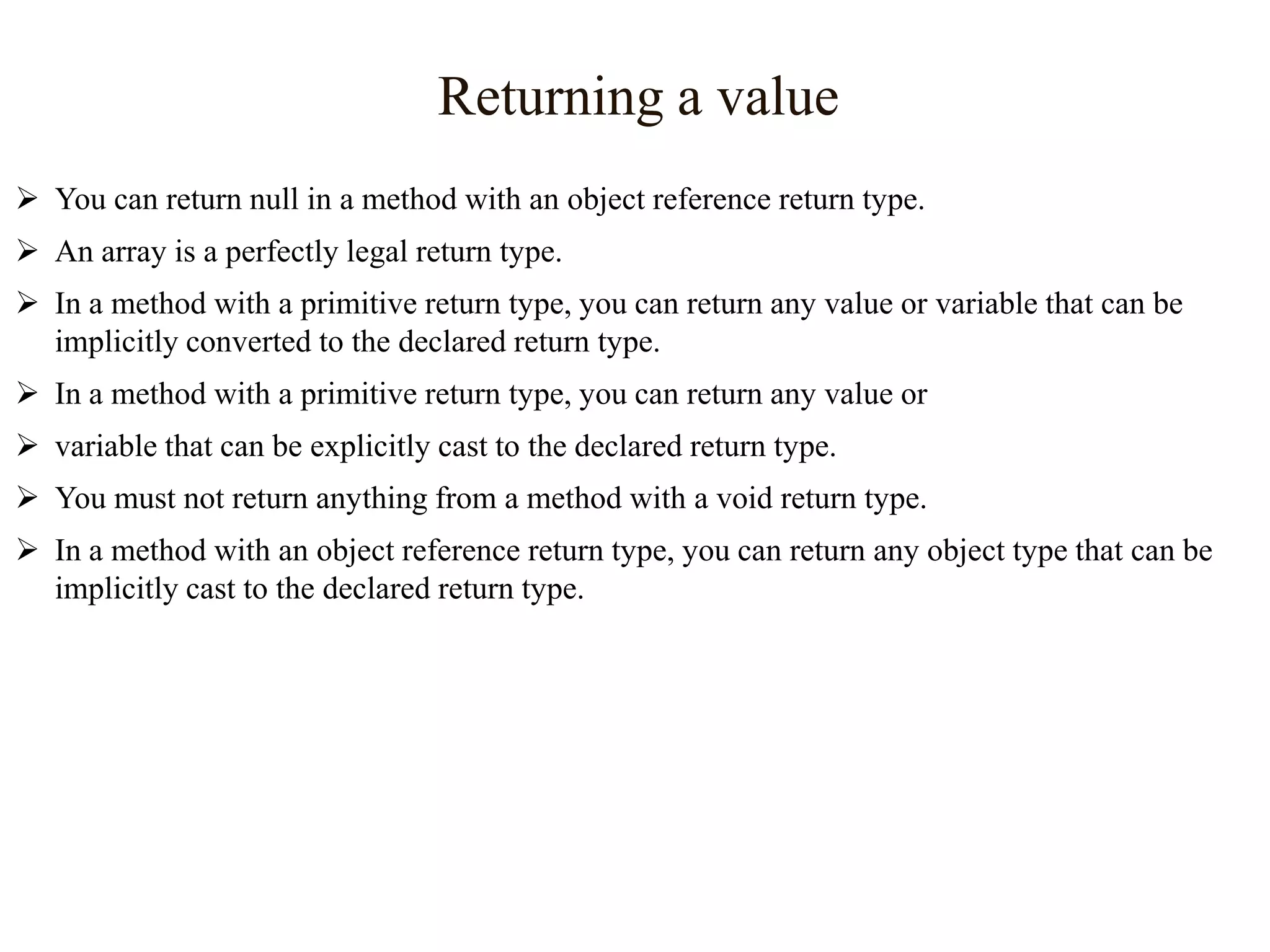 Returning a value
 You can return null in a method with an object reference return type.
 An array is a perfectly legal return type.
 In a method with a primitive return type, you can return any value or variable that can be
implicitly converted to the declared return type.
 In a method with a primitive return type, you can return any value or

 variable that can be explicitly cast to the declared return type.
 You must not return anything from a method with a void return type.
 In a method with an object reference return type, you can return any object type that can be
implicitly cast to the declared return type.

 