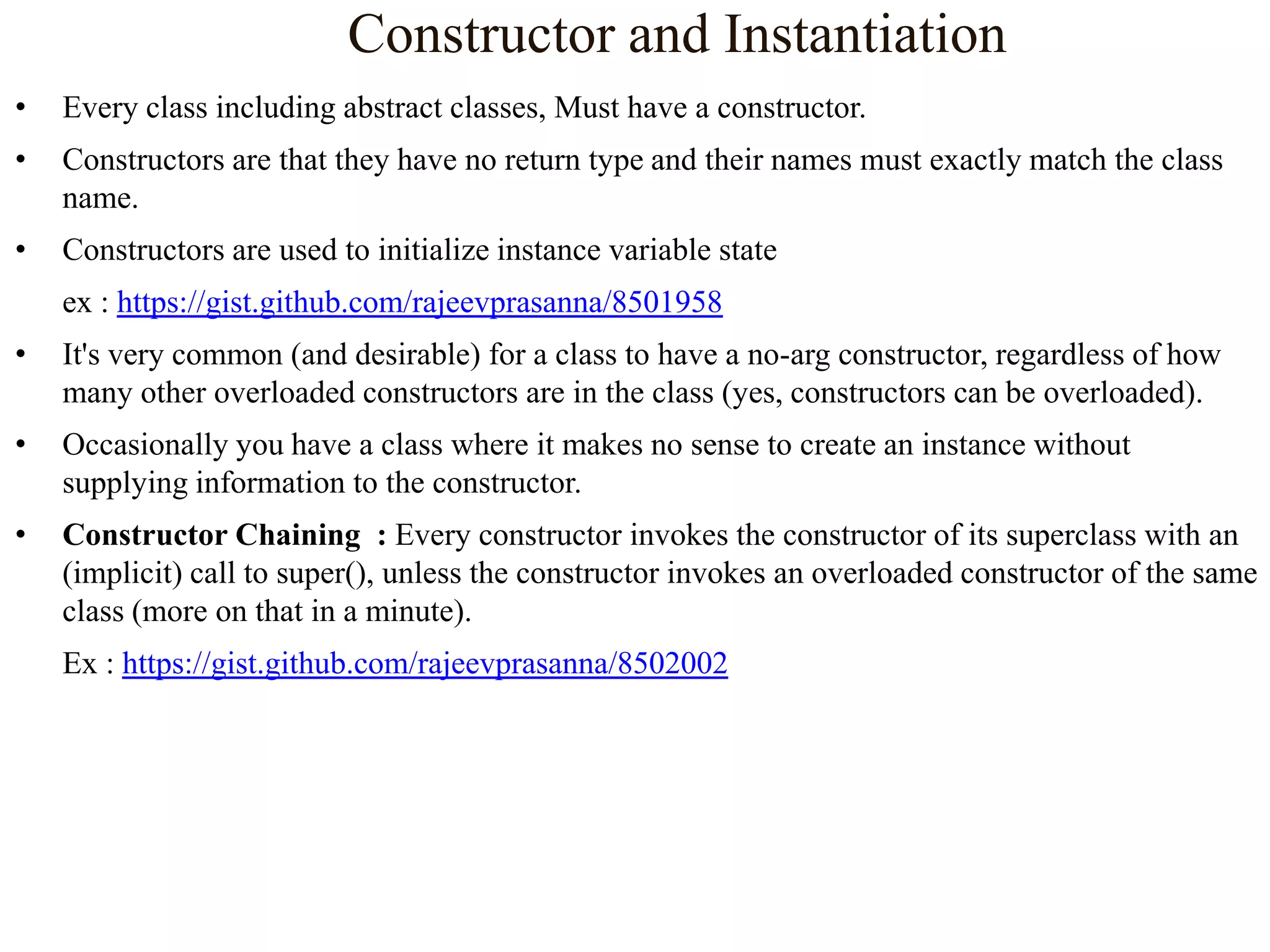 Constructor and Instantiation
•

Every class including abstract classes, Must have a constructor.

•

Constructors are that they have no return type and their names must exactly match the class
name.

•

Constructors are used to initialize instance variable state
ex : https://gist.github.com/rajeevprasanna/8501958

•

It's very common (and desirable) for a class to have a no-arg constructor, regardless of how
many other overloaded constructors are in the class (yes, constructors can be overloaded).

•

Occasionally you have a class where it makes no sense to create an instance without
supplying information to the constructor.

•

Constructor Chaining : Every constructor invokes the constructor of its superclass with an
(implicit) call to super(), unless the constructor invokes an overloaded constructor of the same
class (more on that in a minute).
Ex : https://gist.github.com/rajeevprasanna/8502002

 