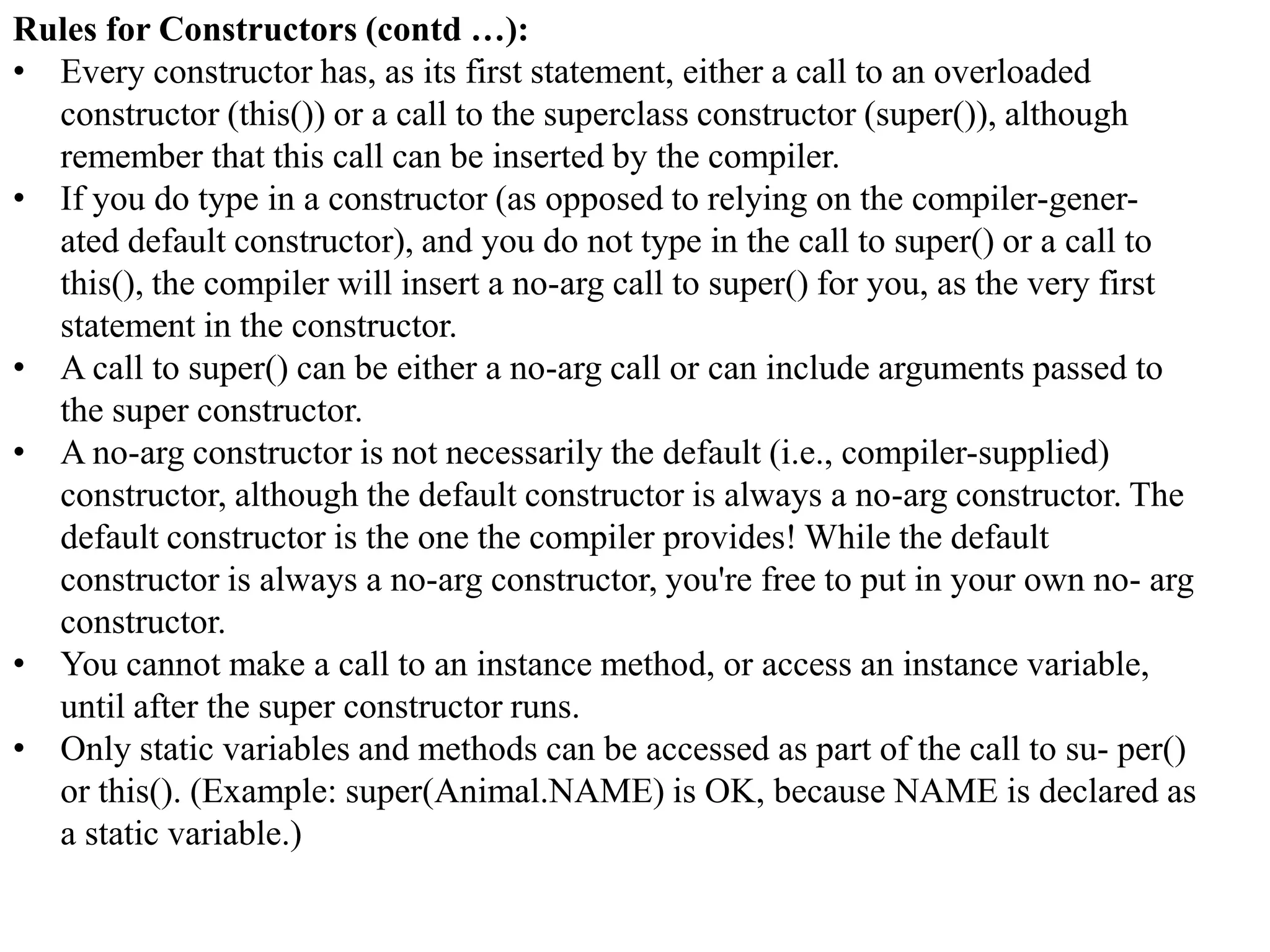 Rules for Constructors (contd …):
• Every constructor has, as its first statement, either a call to an overloaded
constructor (this()) or a call to the superclass constructor (super()), although
remember that this call can be inserted by the compiler.
• If you do type in a constructor (as opposed to relying on the compiler-generated default constructor), and you do not type in the call to super() or a call to
this(), the compiler will insert a no-arg call to super() for you, as the very first
statement in the constructor.
• A call to super() can be either a no-arg call or can include arguments passed to
the super constructor.
• A no-arg constructor is not necessarily the default (i.e., compiler-supplied)
constructor, although the default constructor is always a no-arg constructor. The
default constructor is the one the compiler provides! While the default
constructor is always a no-arg constructor, you're free to put in your own no- arg
constructor.
• You cannot make a call to an instance method, or access an instance variable,
until after the super constructor runs.
• Only static variables and methods can be accessed as part of the call to su- per()
or this(). (Example: super(Animal.NAME) is OK, because NAME is declared as
a static variable.)

 