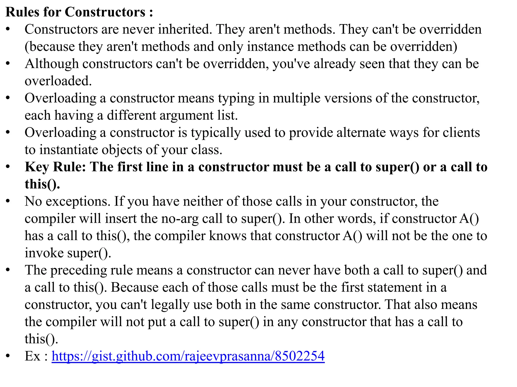 Rules for Constructors :
• Constructors are never inherited. They aren't methods. They can't be overridden
(because they aren't methods and only instance methods can be overridden)
• Although constructors can't be overridden, you've already seen that they can be
overloaded.
• Overloading a constructor means typing in multiple versions of the constructor,
each having a different argument list.
• Overloading a constructor is typically used to provide alternate ways for clients
to instantiate objects of your class.
• Key Rule: The first line in a constructor must be a call to super() or a call to
this().
• No exceptions. If you have neither of those calls in your constructor, the
compiler will insert the no-arg call to super(). In other words, if constructor A()
has a call to this(), the compiler knows that constructor A() will not be the one to
invoke super().
• The preceding rule means a constructor can never have both a call to super() and
a call to this(). Because each of those calls must be the first statement in a
constructor, you can't legally use both in the same constructor. That also means
the compiler will not put a call to super() in any constructor that has a call to
this().
• Ex : https://gist.github.com/rajeevprasanna/8502254

 