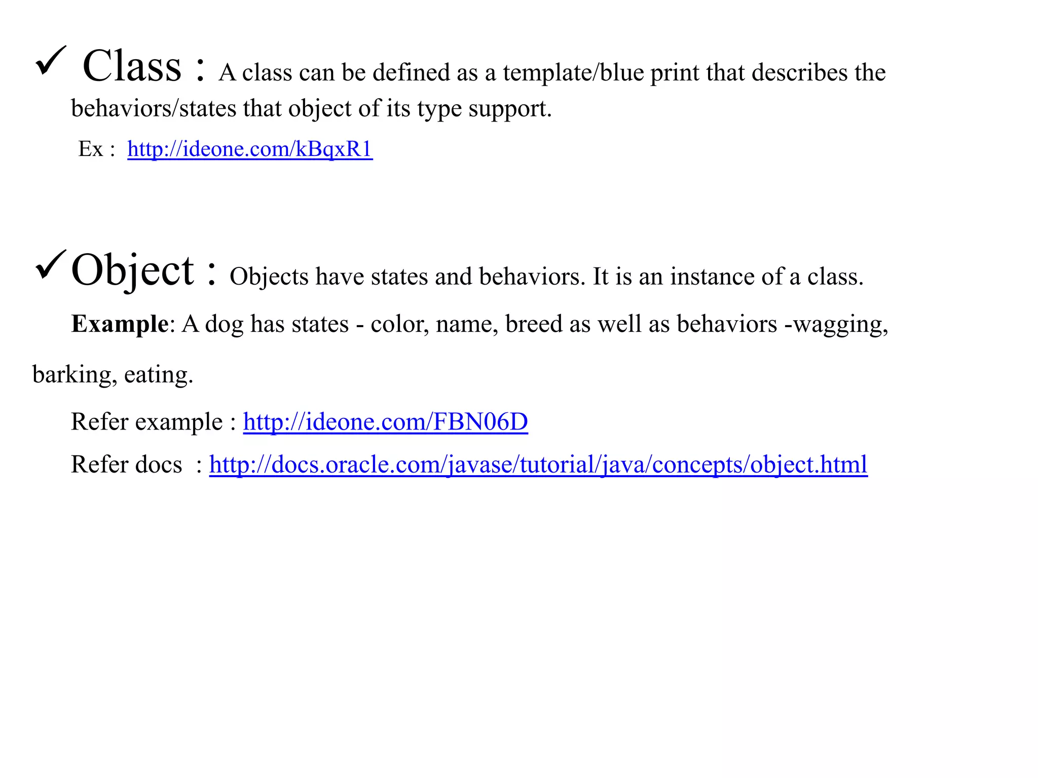  Class : A class can be defined as a template/blue print that describes the
behaviors/states that object of its type support.
Ex : http://ideone.com/kBqxR1

Object : Objects have states and behaviors. It is an instance of a class.
Example: A dog has states - color, name, breed as well as behaviors -wagging,
barking, eating.
Refer example : http://ideone.com/FBN06D
Refer docs : http://docs.oracle.com/javase/tutorial/java/concepts/object.html

 