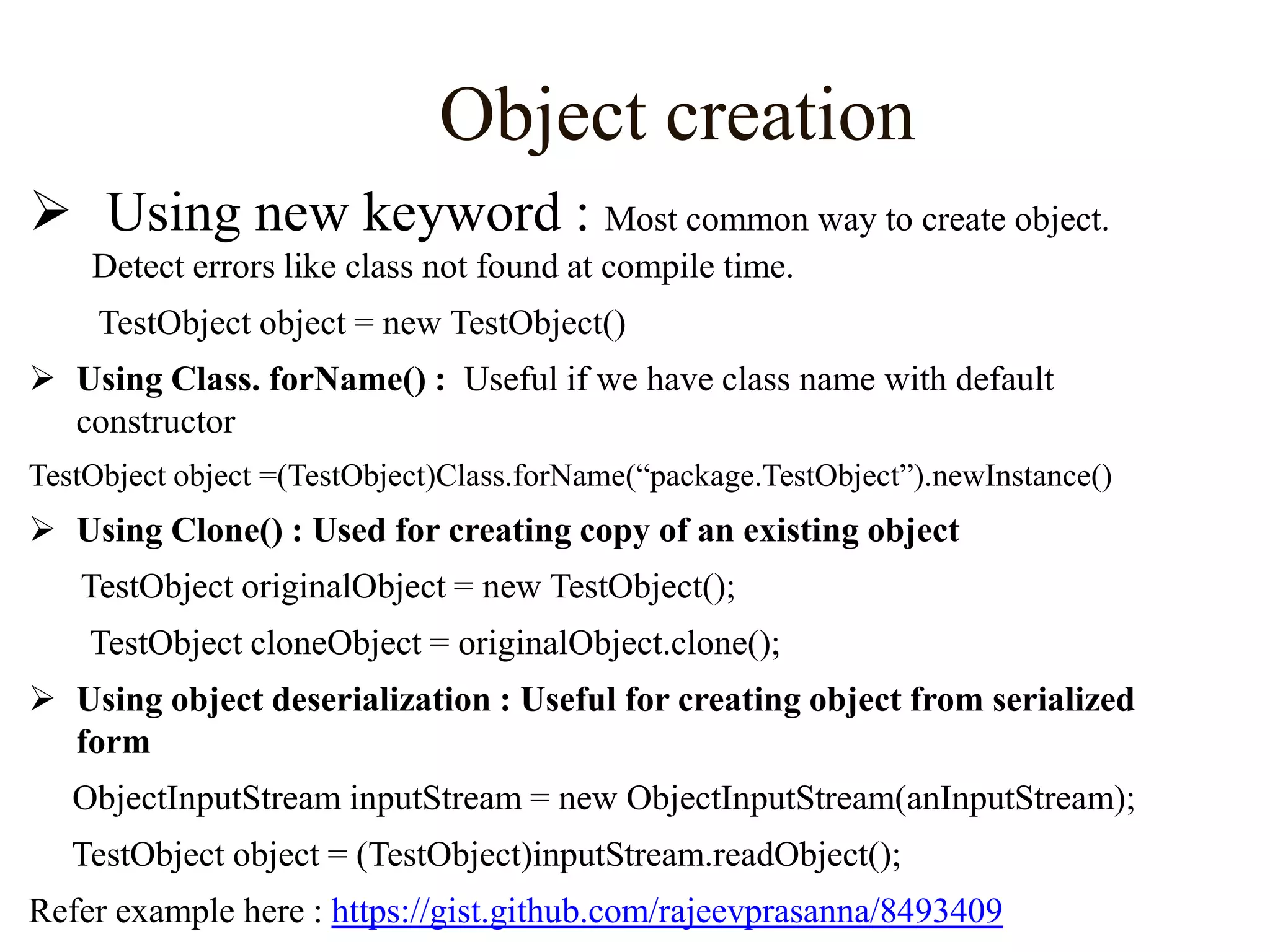 Object creation
 Using new keyword : Most common way to create object.
Detect errors like class not found at compile time.
TestObject object = new TestObject()
 Using Class. forName() : Useful if we have class name with default
constructor
TestObject object =(TestObject)Class.forName(“package.TestObject”).newInstance()

 Using Clone() : Used for creating copy of an existing object
TestObject originalObject = new TestObject();
TestObject cloneObject = originalObject.clone();
 Using object deserialization : Useful for creating object from serialized
form
ObjectInputStream inputStream = new ObjectInputStream(anInputStream);
TestObject object = (TestObject)inputStream.readObject();
Refer example here : https://gist.github.com/rajeevprasanna/8493409

 