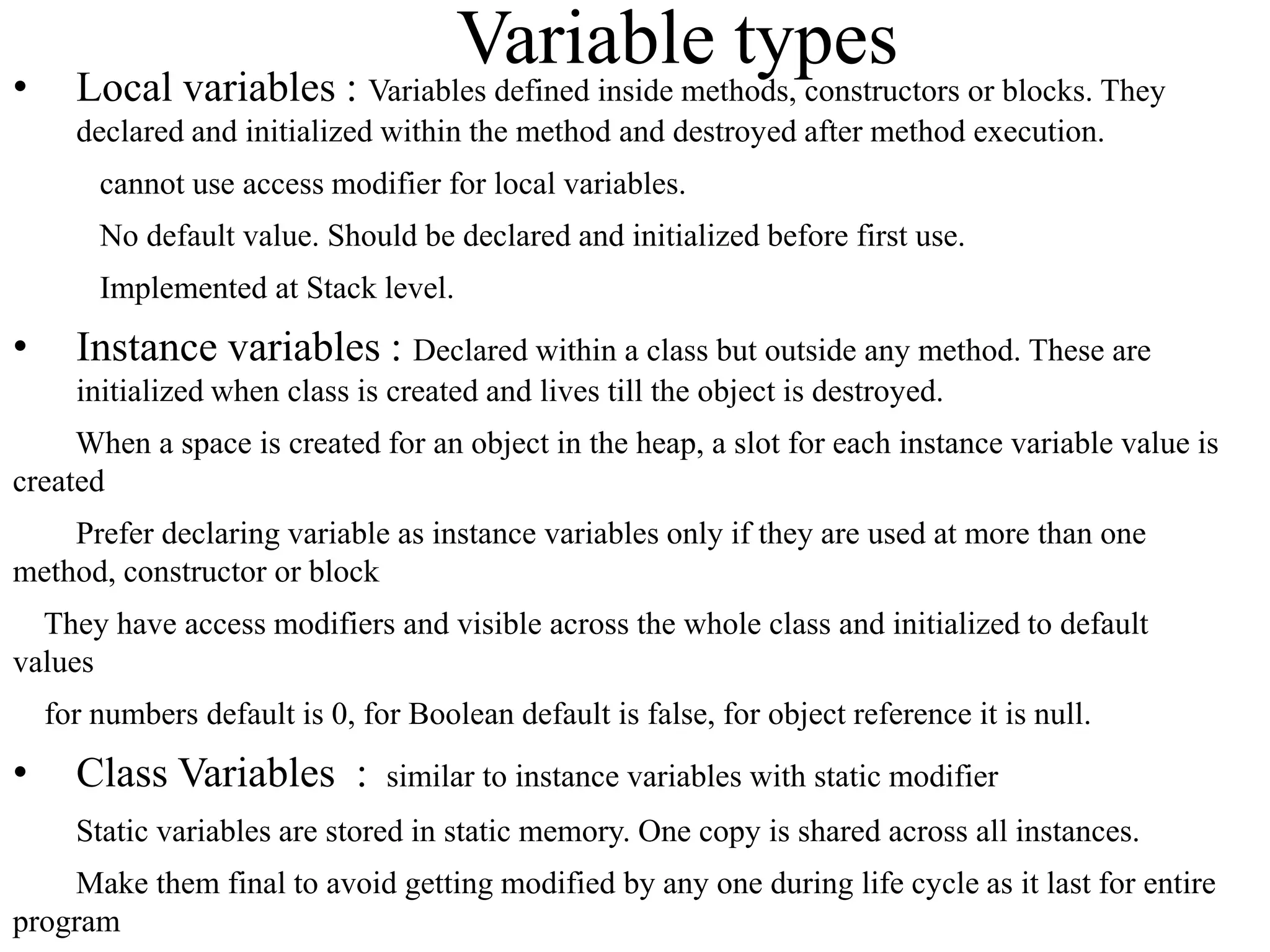 •

Variable types or blocks. They
Local variables : Variables defined inside methods, constructors
declared and initialized within the method and destroyed after method execution.

cannot use access modifier for local variables.
No default value. Should be declared and initialized before first use.
Implemented at Stack level.

•

Instance variables : Declared within a class but outside any method. These are
initialized when class is created and lives till the object is destroyed.

When a space is created for an object in the heap, a slot for each instance variable value is
created
Prefer declaring variable as instance variables only if they are used at more than one
method, constructor or block
They have access modifiers and visible across the whole class and initialized to default
values
for numbers default is 0, for Boolean default is false, for object reference it is null.

•

Class Variables :

similar to instance variables with static modifier

Static variables are stored in static memory. One copy is shared across all instances.
Make them final to avoid getting modified by any one during life cycle as it last for entire
program

 