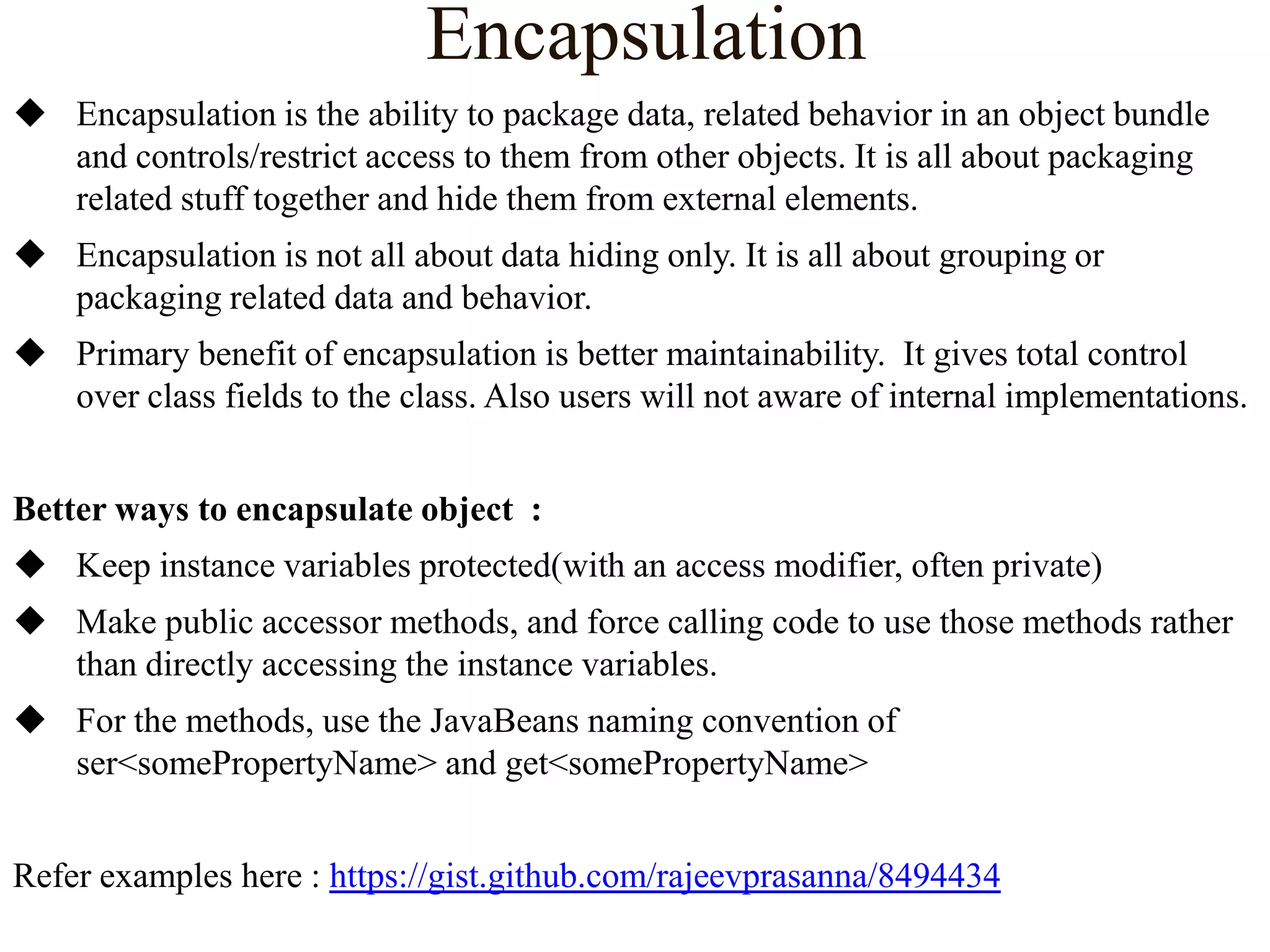 Encapsulation
 Encapsulation is the ability to package data, related behavior in an object bundle
and controls/restrict access to them from other objects. It is all about packaging
related stuff together and hide them from external elements.
 Encapsulation is not all about data hiding only. It is all about grouping or
packaging related data and behavior.
 Primary benefit of encapsulation is better maintainability. It gives total control
over class fields to the class. Also users will not aware of internal implementations.
Better ways to encapsulate object :
 Keep instance variables protected(with an access modifier, often private)
 Make public accessor methods, and force calling code to use those methods rather
than directly accessing the instance variables.
 For the methods, use the JavaBeans naming convention of
ser<somePropertyName> and get<somePropertyName>
Refer examples here : https://gist.github.com/rajeevprasanna/8494434

 