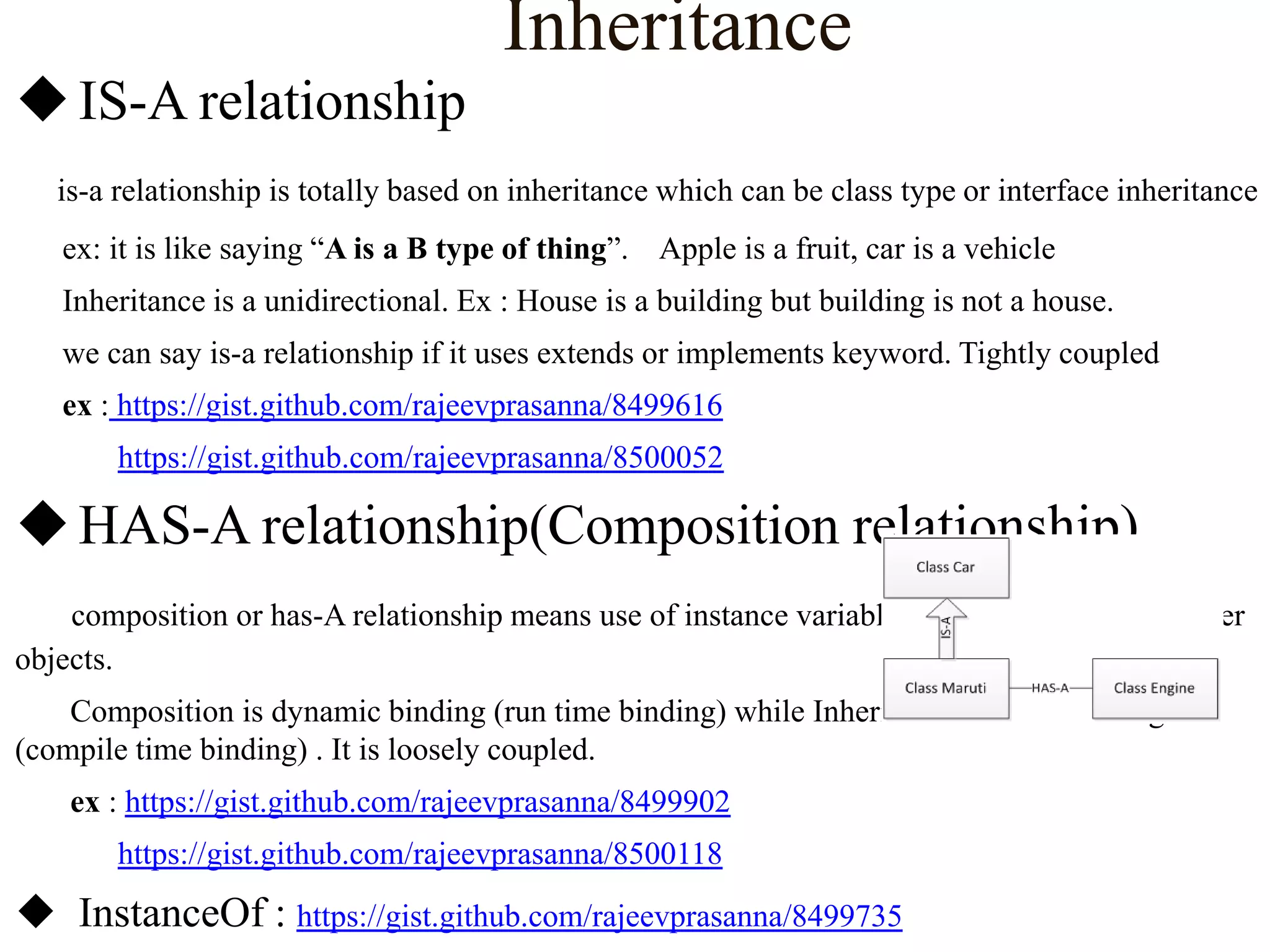 Inheritance
 IS-A relationship
is-a relationship is totally based on inheritance which can be class type or interface inheritance
ex: it is like saying “A is a B type of thing”. Apple is a fruit, car is a vehicle

Inheritance is a unidirectional. Ex : House is a building but building is not a house.
we can say is-a relationship if it uses extends or implements keyword. Tightly coupled
ex : https://gist.github.com/rajeevprasanna/8499616
https://gist.github.com/rajeevprasanna/8500052

 HAS-A relationship(Composition relationship)
composition or has-A relationship means use of instance variables that are reference to other
objects.

Composition is dynamic binding (run time binding) while Inheritance is static binding
(compile time binding) . It is loosely coupled.
ex : https://gist.github.com/rajeevprasanna/8499902
https://gist.github.com/rajeevprasanna/8500118

 InstanceOf : https://gist.github.com/rajeevprasanna/8499735

 