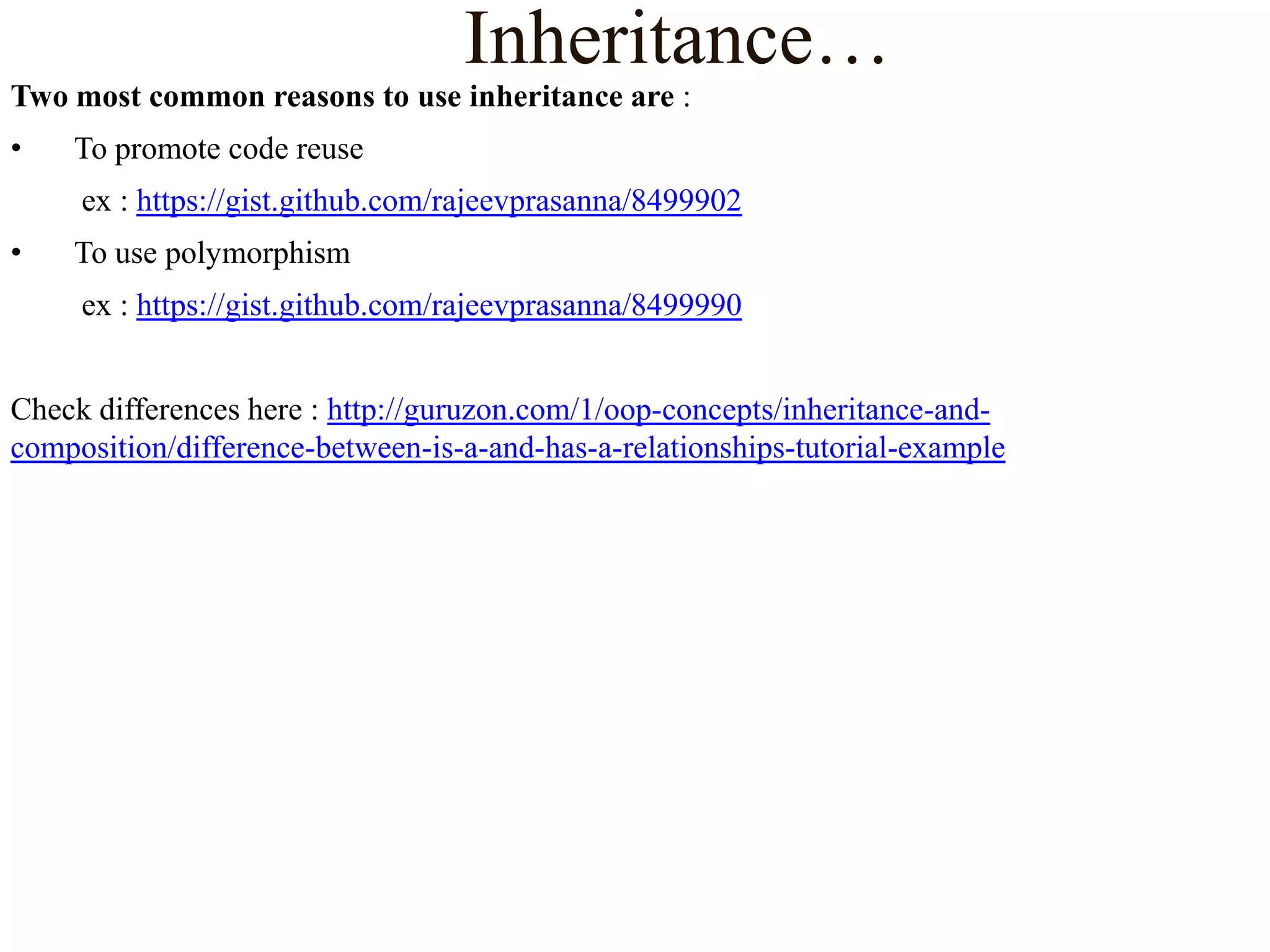 Inheritance…
Two most common reasons to use inheritance are :

•

To promote code reuse
ex : https://gist.github.com/rajeevprasanna/8499902

•

To use polymorphism
ex : https://gist.github.com/rajeevprasanna/8499990

Check differences here : http://guruzon.com/1/oop-concepts/inheritance-andcomposition/difference-between-is-a-and-has-a-relationships-tutorial-example

 