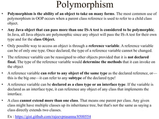 Polymorphism
•

Polymorphism is the ability of an object to take on many forms. The most common use of
polymorphism in OOP occurs when a parent class reference is used to refer to a child class
object.

•

Any Java object that can pass more than one IS-A test is considered to be polymorphic.
In Java, all Java objects are polymorphic since any object will pass the IS-A test for their own
type and for the class Object.

•

Only possible way to access an object is through a reference variable. A reference variable
can be of only one type. Once declared, the type of a reference variable cannot be changed.

•

The reference variable can be reassigned to other objects provided that it is not declared
final. The type of the reference variable would determine the methods that it can invoke on
the object

•

A reference variable can refer to any object of the same type as the declared reference, or—
this is the big one—it can refer to any subtype of the declared type!

•

A reference variable can be declared as a class type or an interface type. If the variable is
declared as an interface type, it can reference any object of any class that implements the
interface.

•

A class cannot extend more than one class. That means one parent per class. Any given
class might have multiple classes up its inheritance tree, but that's not the same as saying a
class directly extends two classes.
Ex : https://gist.github.com/rajeevprasanna/8500554

 