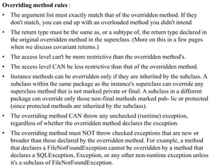 Overriding method rules :
• The argument list must exactly match that of the overridden method. If they
don't match, you can end up with an overloaded method you didn't intend
• The return type must be the same as, or a subtype of, the return type declared in
the original overridden method in the superclass. (More on this in a few pages
when we discuss covariant returns.)
• The access level can't be more restrictive than the overridden method's.
• The access level CAN be less restrictive than that of the overridden method.
• Instance methods can be overridden only if they are inherited by the subclass. A
subclass within the same package as the instance's superclass can override any
superclass method that is not marked private or final. A subclass in a different
package can override only those non-final methods marked pub- lic or protected
(since protected methods are inherited by the subclass).
• The overriding method CAN throw any unchecked (runtime) exception,
regardless of whether the overridden method declares the exception.

• The overriding method must NOT throw checked exceptions that are new or
broader than those declared by the overridden method. For example, a method
that declares a FileNotFoundException cannot be overridden by a method that
declares a SQLException, Exception, or any other non-runtime exception unless
it's a subclass of FileNotFoundException.

 