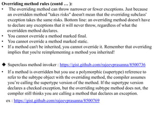 Overriding method rules (contd … ):
• The overriding method can throw narrower or fewer exceptions. Just because
an overridden method "takes risks" doesn't mean that the overriding subclass'
exception takes the same risks. Bottom line: an overriding method doesn't have
to declare any exceptions that it will never throw, regardless of what the
overridden method declares.
• You cannot override a method marked final.
• You cannot override a method marked static.
• If a method can't be inherited, you cannot override it. Remember that overriding
implies that you're reimplementing a method you inherited!
 Superclass method invoker : https://gist.github.com/rajeevprasanna/8500736

• If a method is overridden but you use a polymorphic (supertype) reference to
refer to the subtype object with the overriding method, the compiler assumes
you’re calling the supertype version of the method. If the supertype version
declares a checked exception, but the overriding subtype method does not, the
compiler still thinks you are calling a method that declares an exception.
ex : https://gist.github.com/rajeevprasanna/8500769

 