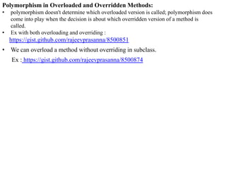 Polymorphism in Overloaded and Overridden Methods:
•
•

polymorphism doesn't determine which overloaded version is called; polymorphism does
come into play when the decision is about which overridden version of a method is
called.
Ex with both overloading and overriding :

https://gist.github.com/rajeevprasanna/8500851
• We can overload a method without overriding in subclass.

Ex : https://gist.github.com/rajeevprasanna/8500874

 