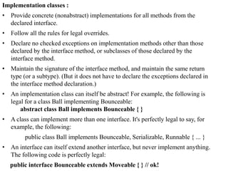 Implementation classes :
• Provide concrete (nonabstract) implementations for all methods from the
declared interface.
• Follow all the rules for legal overrides.
• Declare no checked exceptions on implementation methods other than those
declared by the interface method, or subclasses of those declared by the
interface method.
• Maintain the signature of the interface method, and maintain the same return
type (or a subtype). (But it does not have to declare the exceptions declared in
the interface method declaration.)
• An implementation class can itself be abstract! For example, the following is
legal for a class Ball implementing Bounceable:
abstract class Ball implements Bounceable { }
• A class can implement more than one interface. It's perfectly legal to say, for
example, the following:

public class Ball implements Bounceable, Serializable, Runnable { ... }
• An interface can itself extend another interface, but never implement anything.
The following code is perfectly legal:
public interface Bounceable extends Moveable { } // ok!

 