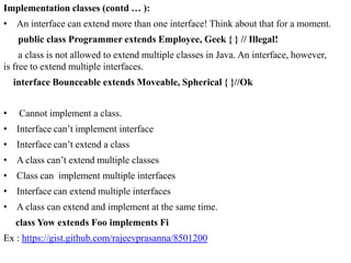 Implementation classes (contd … ):
• An interface can extend more than one interface! Think about that for a moment.
public class Programmer extends Employee, Geek { } // Illegal!
a class is not allowed to extend multiple classes in Java. An interface, however,
is free to extend multiple interfaces.
interface Bounceable extends Moveable, Spherical { }//Ok
•

Cannot implement a class.

• Interface can’t implement interface
• Interface can’t extend a class
• A class can’t extend multiple classes
• Class can implement multiple interfaces
• Interface can extend multiple interfaces
• A class can extend and implement at the same time.
class Yow extends Foo implements Fi
Ex : https://gist.github.com/rajeevprasanna/8501200

 