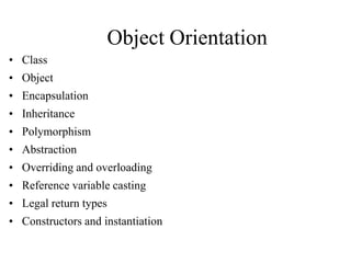Object Orientation
• Class
• Object
• Encapsulation

• Inheritance
• Polymorphism
• Abstraction
• Overriding and overloading
• Reference variable casting
• Legal return types
• Constructors and instantiation

 