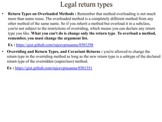 Legal return types
•

Return Types on Overloaded Methods : Remember that method overloading is not much
more than name reuse. The overloaded method is a completely different method from any
other method of the same name. So if you inherit a method but overload it in a subclass,
you're not subject to the restrictions of overriding, which means you can declare any return
type you like. What you can't do is change only the return type. To overload a method,
remember, you must change the argument list.
Ex : https://gist.github.com/rajeevprasanna/8501298

• Overriding and Return Types, and Covariant Returns : you're allowed to change the
return type in the overriding method as long as the new return type is a subtype of the declared
return type of the overridden (superclass) method.
Ex : https://gist.github.com/rajeevprasanna/8501351

 