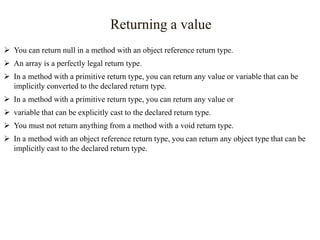 Returning a value
 You can return null in a method with an object reference return type.
 An array is a perfectly legal return type.
 In a method with a primitive return type, you can return any value or variable that can be
implicitly converted to the declared return type.
 In a method with a primitive return type, you can return any value or

 variable that can be explicitly cast to the declared return type.
 You must not return anything from a method with a void return type.
 In a method with an object reference return type, you can return any object type that can be
implicitly cast to the declared return type.

 