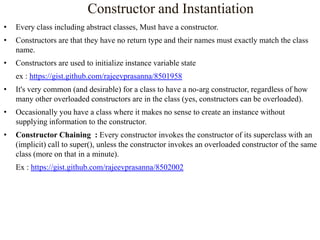 Constructor and Instantiation
•

Every class including abstract classes, Must have a constructor.

•

Constructors are that they have no return type and their names must exactly match the class
name.

•

Constructors are used to initialize instance variable state
ex : https://gist.github.com/rajeevprasanna/8501958

•

It's very common (and desirable) for a class to have a no-arg constructor, regardless of how
many other overloaded constructors are in the class (yes, constructors can be overloaded).

•

Occasionally you have a class where it makes no sense to create an instance without
supplying information to the constructor.

•

Constructor Chaining : Every constructor invokes the constructor of its superclass with an
(implicit) call to super(), unless the constructor invokes an overloaded constructor of the same
class (more on that in a minute).
Ex : https://gist.github.com/rajeevprasanna/8502002

 