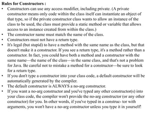 Rules for Constructors :
• Constructors can use any access modifier, including private. (A private
constructor means only code within the class itself can instantiate an object of
that type, so if the private constructor class wants to allow an instance of the
class to be used, the class must provide a static method or variable that allows
access to an instance created from within the class.)
• The constructor name must match the name of the class.
• Constructors must not have a return type.
• It's legal (but stupid) to have a method with the same name as the class, but that
doesn't make it a constructor. If you see a return type, it's a method rather than a
constructor. In fact, you could have both a method and a constructor with the
same name—the name of the class—in the same class, and that's not a problem
for Java. Be careful not to mistake a method for a constructor—be sure to look
for a return type.
• If you don't type a constructor into your class code, a default constructor will be
automatically generated by the compiler.
• The default constructor is ALWAYS a no-arg constructor.
• If you want a no-arg constructor and you've typed any other constructor(s) into
your class code, the compiler won't provide the no-arg constructor (or any other
constructor) for you. In other words, if you've typed in a construc- tor with
arguments, you won't have a no-arg constructor unless you type it in yourself!

 