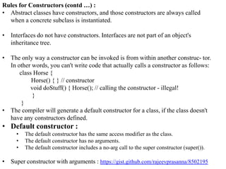 Rules for Constructors (contd …) :
• Abstract classes have constructors, and those constructors are always called
when a concrete subclass is instantiated.
• Interfaces do not have constructors. Interfaces are not part of an object's
inheritance tree.

• The only way a constructor can be invoked is from within another construc- tor.
In other words, you can't write code that actually calls a constructor as follows:
class Horse {
Horse() { } // constructor
void doStuff() { Horse(); // calling the constructor - illegal!
}
}
• The compiler will generate a default constructor for a class, if the class doesn't
have any constructors defined.

• Default constructor :
•
•
•

The default constructor has the same access modifier as the class.
The default constructor has no arguments.
The default constructor includes a no-arg call to the super constructor (super()).

• Super constructor with arguments : https://gist.github.com/rajeevprasanna/8502195

 