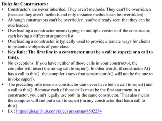 Rules for Constructors :
• Constructors are never inherited. They aren't methods. They can't be overridden
(because they aren't methods and only instance methods can be overridden)
• Although constructors can't be overridden, you've already seen that they can be
overloaded.
• Overloading a constructor means typing in multiple versions of the constructor,
each having a different argument list.
• Overloading a constructor is typically used to provide alternate ways for clients
to instantiate objects of your class.
• Key Rule: The first line in a constructor must be a call to super() or a call to
this().
• No exceptions. If you have neither of those calls in your constructor, the
compiler will insert the no-arg call to super(). In other words, if constructor A()
has a call to this(), the compiler knows that constructor A() will not be the one to
invoke super().
• The preceding rule means a constructor can never have both a call to super() and
a call to this(). Because each of those calls must be the first statement in a
constructor, you can't legally use both in the same constructor. That also means
the compiler will not put a call to super() in any constructor that has a call to
this().
• Ex : https://gist.github.com/rajeevprasanna/8502254

 