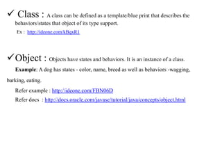  Class : A class can be defined as a template/blue print that describes the
behaviors/states that object of its type support.
Ex : http://ideone.com/kBqxR1

Object : Objects have states and behaviors. It is an instance of a class.
Example: A dog has states - color, name, breed as well as behaviors -wagging,
barking, eating.
Refer example : http://ideone.com/FBN06D
Refer docs : http://docs.oracle.com/javase/tutorial/java/concepts/object.html

 