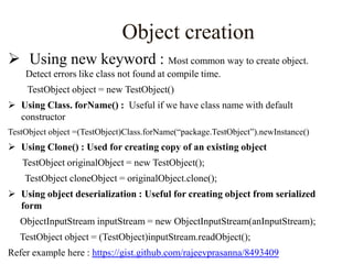 Object creation
 Using new keyword : Most common way to create object.
Detect errors like class not found at compile time.
TestObject object = new TestObject()
 Using Class. forName() : Useful if we have class name with default
constructor
TestObject object =(TestObject)Class.forName(“package.TestObject”).newInstance()

 Using Clone() : Used for creating copy of an existing object
TestObject originalObject = new TestObject();
TestObject cloneObject = originalObject.clone();
 Using object deserialization : Useful for creating object from serialized
form
ObjectInputStream inputStream = new ObjectInputStream(anInputStream);
TestObject object = (TestObject)inputStream.readObject();
Refer example here : https://gist.github.com/rajeevprasanna/8493409

 