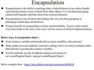Encapsulation
 Encapsulation is the ability to package data, related behavior in an object bundle
and controls/restrict access to them from other objects. It is all about packaging
related stuff together and hide them from external elements.
 Encapsulation is not all about data hiding only. It is all about grouping or
packaging related data and behavior.
 Primary benefit of encapsulation is better maintainability. It gives total control
over class fields to the class. Also users will not aware of internal implementations.
Better ways to encapsulate object :
 Keep instance variables protected(with an access modifier, often private)
 Make public accessor methods, and force calling code to use those methods rather
than directly accessing the instance variables.
 For the methods, use the JavaBeans naming convention of
ser<somePropertyName> and get<somePropertyName>
Refer examples here : https://gist.github.com/rajeevprasanna/8494434

 