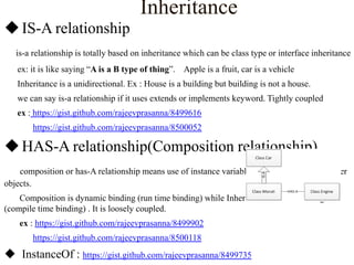 Inheritance
 IS-A relationship
is-a relationship is totally based on inheritance which can be class type or interface inheritance
ex: it is like saying “A is a B type of thing”. Apple is a fruit, car is a vehicle

Inheritance is a unidirectional. Ex : House is a building but building is not a house.
we can say is-a relationship if it uses extends or implements keyword. Tightly coupled
ex : https://gist.github.com/rajeevprasanna/8499616
https://gist.github.com/rajeevprasanna/8500052

 HAS-A relationship(Composition relationship)
composition or has-A relationship means use of instance variables that are reference to other
objects.

Composition is dynamic binding (run time binding) while Inheritance is static binding
(compile time binding) . It is loosely coupled.
ex : https://gist.github.com/rajeevprasanna/8499902
https://gist.github.com/rajeevprasanna/8500118

 InstanceOf : https://gist.github.com/rajeevprasanna/8499735

 