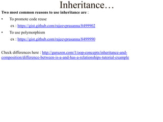 Inheritance…
Two most common reasons to use inheritance are :

•

To promote code reuse
ex : https://gist.github.com/rajeevprasanna/8499902

•

To use polymorphism
ex : https://gist.github.com/rajeevprasanna/8499990

Check differences here : http://guruzon.com/1/oop-concepts/inheritance-andcomposition/difference-between-is-a-and-has-a-relationships-tutorial-example

 