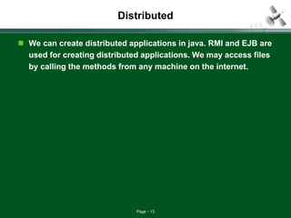 Page 13
Distributed
 We can create distributed applications in java. RMI and EJB are
used for creating distributed applications. We may access files
by calling the methods from any machine on the internet.
 