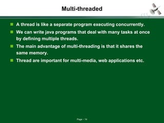 Page 14
Multi-threaded
 A thread is like a separate program executing concurrently.
 We can write java programs that deal with many tasks at once
by defining multiple threads.
 The main advantage of multi-threading is that it shares the
same memory.
 Thread are important for multi-media, web applications etc.
 