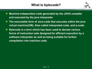 Page 19
What is bytecode?
 Machine-independent code generated by the JAVA compiler
and executed by the java interpreter
 The executable form of Java code that executes within the java
virtual machine(VM). Also called interpreted code, and p-code.
 Bytecode is a term which has been used to denote various
forms of instruction sets designed for efficient execution by a
software interpreter as well as being suitable for further
compilation into machine code.
 