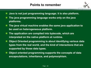 Page 20
Points to remember
 Java is not just programming language; it is also platform.
 The java programming language works only on the java
platforms.
 The java virtual machine enables the same java application to
be used on heterogeneous platform.
 The application are compiled into bytecode, which are
interpreted on the native platform at runtime.
 Object Oriented programming is about identifying various data
types from the real world, and the kind of interactions that are
supported by those data types.
 Object oriented programming supports the concepts of data
encapsulations, inheritance, and polymorphism.
 