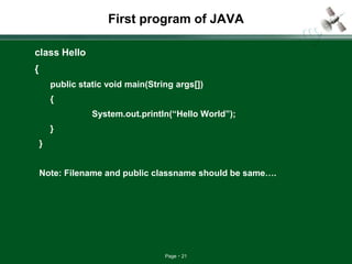 Page 21
First program of JAVA
class Hello
{
public static void main(String args[])
{
System.out.println(“Hello World”);
}
}
Note: Filename and public classname should be same….
 