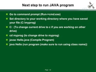Page 22
Next step to run JAVA program
 Go to command prompt (Run->cmd.exe)
 Set directory to your working directory where you have saved
your file (C:myprog)
 C: (To change current drive to c if you are working on other
drive)
 cd myprog (to change drive to myprog)
 javac Hello.java (Compile Program)
 java Hello (run program (make sure to run using class name))
 