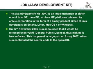 Page 24
JDK (JAVA DEVELOPMENT KIT)
 The java development kit (JDK) is an implementation of either
one of Java SE, Java EE, or Java ME platforms released by
oracle corporation in the form of a binary product aimed at java
developers on Solaris, Linux, Mac OS x or Windows.
 On 17th November 2006, sun announced that it would be
released under GNU (General Public License), thus making it
free software. This happened in large part on 8 may 2007, when
sun contributed the source code to the openJDK.
 
