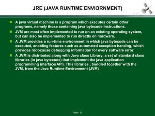 Page 27
JRE (JAVA RUNTIME ENVIORNMENT)
 A java virtual machine is a program which executes certain other
programs, namely those containing java bytecode instructions.
 JVM are most often implemented to run on an existing operating system,
but can also be implemented to run directly on hardware.
 A JVM provides a run-time environment in which java bytecode can be
executed, enabling features such as automated exception handing, which
provides root-cause debugging information for every software error.
 A JVM is distributed along with Java class Library, a set of standard class
libraries (in java bytecode) that implement the java application
programming interface(API). This libraries , bundled together with the
JVM, from the Java Runtime Environment (JVM)
 