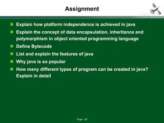 Page 28
Assignment
 Explain how platform independence is achieved in java
 Explain the concept of data encapsulation, inheritance and
polymorphism in object oriented programming language
 Define Bytecode
 List and explain the features of java
 Why java is so popular
 How many different types of program can be created in java?
Explain in detail
 