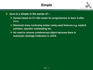 Page 4
Simple
 Java is a simple in the sense of :-
 Syntax based on C++(So easier for programmers to learn it after
C++)
 Removed many confusing and/or rarely-used features e.g. explicit
pointers, operator overloading etc.
 No need to remove unreferenced object because there is
Automatic Garbage Collection in JAVA.
 