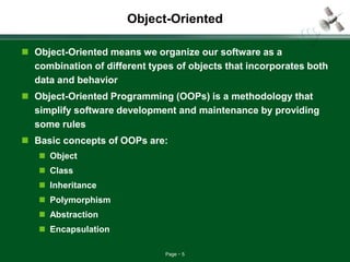 Page 5
Object-Oriented
 Object-Oriented means we organize our software as a
combination of different types of objects that incorporates both
data and behavior
 Object-Oriented Programming (OOPs) is a methodology that
simplify software development and maintenance by providing
some rules
 Basic concepts of OOPs are:
 Object
 Class
 Inheritance
 Polymorphism
 Abstraction
 Encapsulation
 