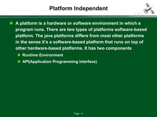 Page 6
Platform Independent
 A platform is a hardware or software environment in which a
program runs. There are two types of platforms software-based
platform. The java platforms differs from most other platforms
in the sense it’s a software-based platform that runs on top of
other hardware-based platforms. It has two components
 Runtime Environment
 API(Application Programming Interface)
 