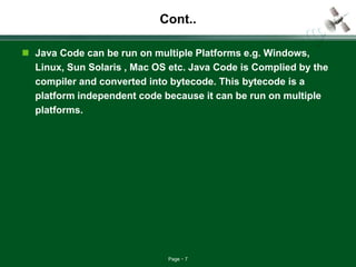 Page 7
Cont..
 Java Code can be run on multiple Platforms e.g. Windows,
Linux, Sun Solaris , Mac OS etc. Java Code is Complied by the
compiler and converted into bytecode. This bytecode is a
platform independent code because it can be run on multiple
platforms.
 