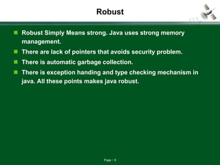 Page 9
Robust
 Robust Simply Means strong. Java uses strong memory
management.
 There are lack of pointers that avoids security problem.
 There is automatic garbage collection.
 There is exception handing and type checking mechanism in
java. All these points makes java robust.
 