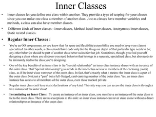 Inner Classes
• Inner classes let you define one class within another. They provide a type of scoping for your classes
since you can make one class a member of another class. Just as classes have member variables and
methods, a class can also have member classes.
• Different kinds of inner classes : Inner classes, Method-local inner classes, Anonymous inner classes,
Static nested classes.
• Regular Inner Classes :
• You're an OO programmer, so you know that for reuse and flexibility/extensibility you need to keep your classes
specialized. In other words, a class should have code only for the things an object of that particular type needs to do;
any other behavior should be part of another class better suited for that job. Sometimes, though, you find yourself
designing a class where you discover you need behavior that belongs in a separate, specialized class, but also needs to
be intimately tied to the class you're designing.
• One of the key benefits of an inner class is the "special relationship" an inner class instance shares with an instance of
the outer class. That "special relationship" gives code in the inner class access to members of the enclosing (outer)
class, as if the inner class were part of the outer class. In fact, that's exactly what it means: the inner class is a part of
the outer class. Not just a "part" but a full-fledged, card-carrying member of the outer class. Yes, an inner class
instance has access to all members of the outer class, even those marked private.
• Regular inner class can't have static declarations of any kind. The only way you can access the inner class is through a
live instance of the outer class!
• Instantiating an Inner Class : To create an instance of an inner class, you must have an instance of the outer class to
tie to the inner class. There are no exceptions to this rule: an inner class instance can never stand alone without a direct
relationship to an instance of the outer class
 