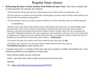 Regular Inner classes
• Referencing the Inner or Outer Instance from Within the Inner Class : How does an object refer
to itself normally? By using the this reference.
• The keyword this can be used only from within instance code. In other words, not within static code.
• The this reference is a reference to the currently executing object. In other words, the object whose reference was
used to invoke the currently running method.
• The this reference is the way an object can pass a reference to itself to some other code, as a method argument:
mc.doStuff(this);
• Within an inner class code, the this reference refers to the instance of the inner class, as you'd probably expect,
since this always refers to the currently executing object. But what if the inner class code wants an explicit
reference to the outer class instance that the inner instance is tied to? In other words, how do you reference the
"outer this"? Although normally the inner class code doesn't need a reference to the outer class, since it already has
an implicit one it's using to access the members of the outer class, it would need a reference to the outer class if it
needed to pass that reference to some other code as follows : MyOuter.this
• To reference the inner class instance itself, from within the inner class code, use this.
• To reference the "outer this" (the outer class instance) from within the inner class code, use
NameOfOuterClass.this (example, MyOuter.this).
• A regular inner class is a member of the outer class just as instance variables and methods are, so the
following modifiers can be applied to an inner class:
•final, abstract, public, private, protected,
• static—but static turns it into a static nested class not an inner class
•Strictfp
• Ex : https://gist.github.com/rajeevprasanna/10519350
 