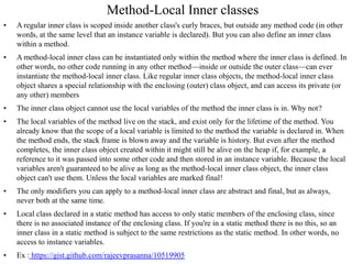 Method-Local Inner classes
• A regular inner class is scoped inside another class's curly braces, but outside any method code (in other
words, at the same level that an instance variable is declared). But you can also define an inner class
within a method.
• A method-local inner class can be instantiated only within the method where the inner class is defined. In
other words, no other code running in any other method—inside or outside the outer class—can ever
instantiate the method-local inner class. Like regular inner class objects, the method-local inner class
object shares a special relationship with the enclosing (outer) class object, and can access its private (or
any other) members
• The inner class object cannot use the local variables of the method the inner class is in. Why not?
• The local variables of the method live on the stack, and exist only for the lifetime of the method. You
already know that the scope of a local variable is limited to the method the variable is declared in. When
the method ends, the stack frame is blown away and the variable is history. But even after the method
completes, the inner class object created within it might still be alive on the heap if, for example, a
reference to it was passed into some other code and then stored in an instance variable. Because the local
variables aren't guaranteed to be alive as long as the method-local inner class object, the inner class
object can't use them. Unless the local variables are marked final!
• The only modifiers you can apply to a method-local inner class are abstract and final, but as always,
never both at the same time.
• Local class declared in a static method has access to only static members of the enclosing class, since
there is no associated instance of the enclosing class. If you're in a static method there is no this, so an
inner class in a static method is subject to the same restrictions as the static method. In other words, no
access to instance variables.
• Ex : https://gist.github.com/rajeevprasanna/10519905
 