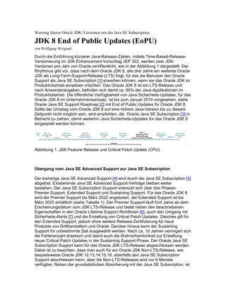 Wartung älterer Oracle JDK-Versionen mit der Java SE Subscription
JDK 8 End of Public Updates (EoPU)
von Wolfgang Weigend
Durch die Einführung kürzerer Java-Release-Zyklen, mittels Time-Based-Release-
Versionierung im JDK-Enhancement-Vorschlag JEP 322, werden zwei JDK-
Versionen pro Jahr von Oracle veröffentlicht, wie in der Abbildung 1 dargestellt. Der
Rhythmus gibt vor, dass nach dem Oracle JDK 8, alle drei Jahre ein weiteres Oracle
JDK als Long-Term-Support-Release (LTS) folgt, für das die Benutzer den Oracle
Support als Java SE Subscription [1] erwerben können, wenn sie das Oracle JDK im
Produktivbetrieb einsetzen möchten. Das Oracle JDK 8 ist ein LTS-Release und
nach Anwenderangaben, befinden sich damit ca. 85% der Java-Applikationen im
Produktivbetrieb. Die öffentliche Verfügbarkeit von Java Sicherheits-Updates, für das
Oracle JDK 8 im Unternehmenseinsatz, ist bis zum Januar 2019 vorgesehen, siehe
Oracle Java SE Support Roadmap [2] mit End of Public Updates für Oracle JDK 8.
Sollte der Umstieg vom Oracle JDK 8 auf eine höhere Java-Version bis zu diesem
Zeitpunkt nicht möglich sein, wird empfohlen, die Oracle Java SE Subscription [3] in
Betracht zu ziehen, damit weiterhin Java Sicherheits-Updates für das Oracle JDK 8
eingespielt werden können.
Abbildung 1: JDK Feature Release und Critical Patch Update (CPU)
Übergang vom Java SE Advanced Support zur Java SE Subscription
Der bisherige Java SE Advanced Support [4] wird durch die Java SE Subscription [5]
abgelöst. Existierende Java SE Advanced Support-Verträge bleiben weiter
bestehen. Der Java SE Subscription Support erstreckt sich über drei Phasen:
Premier Support, Extended Support und Sustaining Support. Für das Oracle JDK 8
wird der Premier Support bis März 2022 angeboten, der Extended Support ist bis
März 2025 erhältlich (siehe Tabelle 1). Der Premier Support läuft fünf Jahre ab dem
Erscheinungsdatum vom JDK LTS-Release und bietet neben den beschriebenen
Eigenschaften in den Oracle Lifetime Support Richtlinien [6], auch den Umgang mit
Sicherheits-Alerts [7] und die Erstellung von Critical Patch Updates. Gleiches gilt für
den Extended Support, jedoch ohne weitere Release-Zertifizierung für neue
Produkte von Drittherstellern und Oracle. Darüber hinaus kann der Sustaining
Support für unbestimmte Zeit ausgewählt werden. Nach ca. 10 Jahren verringert sich
die Fehleranzahl drastisch und damit auch die Wahrscheinlichkeit zur Erstellung
neuer Critical Patch Updates in der Sustaining Support-Phase. Der Oracle Java SE
Subscription Support kann für das Oracle JDK LTS-Release abgeschlossen werden.
Dabei ist zu beachten, dass man auch für ein Oracle JDK Non-LTS-Release, wie
bespielsweise Oracle JDK 12,13,14,15,16, ebenfalls den Java SE Subscription
Support abschliessen kann, aber die Non-LTS-Releases sind nur 6 Monate
verfügbar. Neben der grundsätzlichen Absicherung mit der Java SE Subscription, ist
 