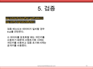 5. 검증
sig.initVerify(keyPair.getPublic());
sig.verify(signatureBytes);
darkandark90@gmail.com 10
검증 메소드는 데이터가 일치할 경우
true를 리턴한다.
※ 데이터를 암호화할 때는 개인키를
사용하기 때문에 서명초기화 시에는
개인키를 사용하고 검증 초기화시에는
공개키를 사용했다.
 