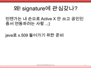 왜! signature에 관심갖나?
darkandark90@gmail.com 3
언젠가는 내 손으로 Active X 안 쓰고 공인인
증서 연동하려는 사람 ..;)
java로 x.509 들어가기 위한 준비
 
